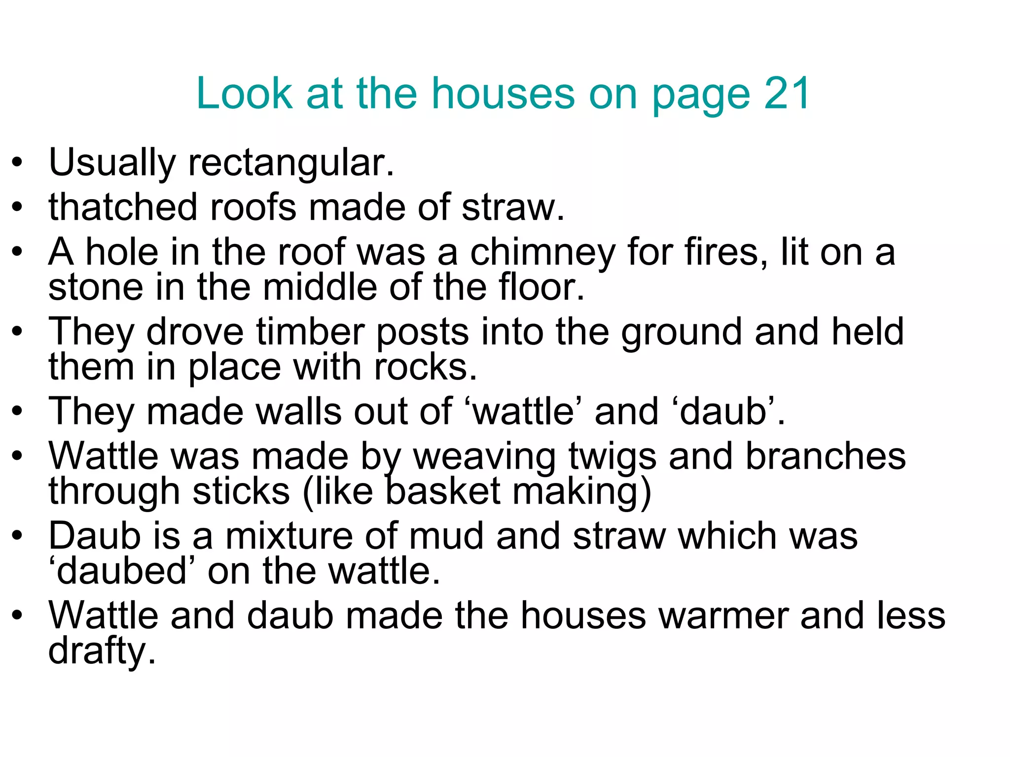 Look at the houses on page 21 Usually rectangular. thatched roofs made of straw. A hole in the roof was a chimney for fires, lit on a stone in the middle of the floor. They drove timber posts into the ground and held them in place with rocks. They made walls out of ‘wattle’ and ‘daub’.  Wattle was made by weaving twigs and branches through sticks (like basket making) Daub is a mixture of mud and straw which was ‘daubed’ on the wattle. Wattle and daub made the houses warmer and less drafty.  