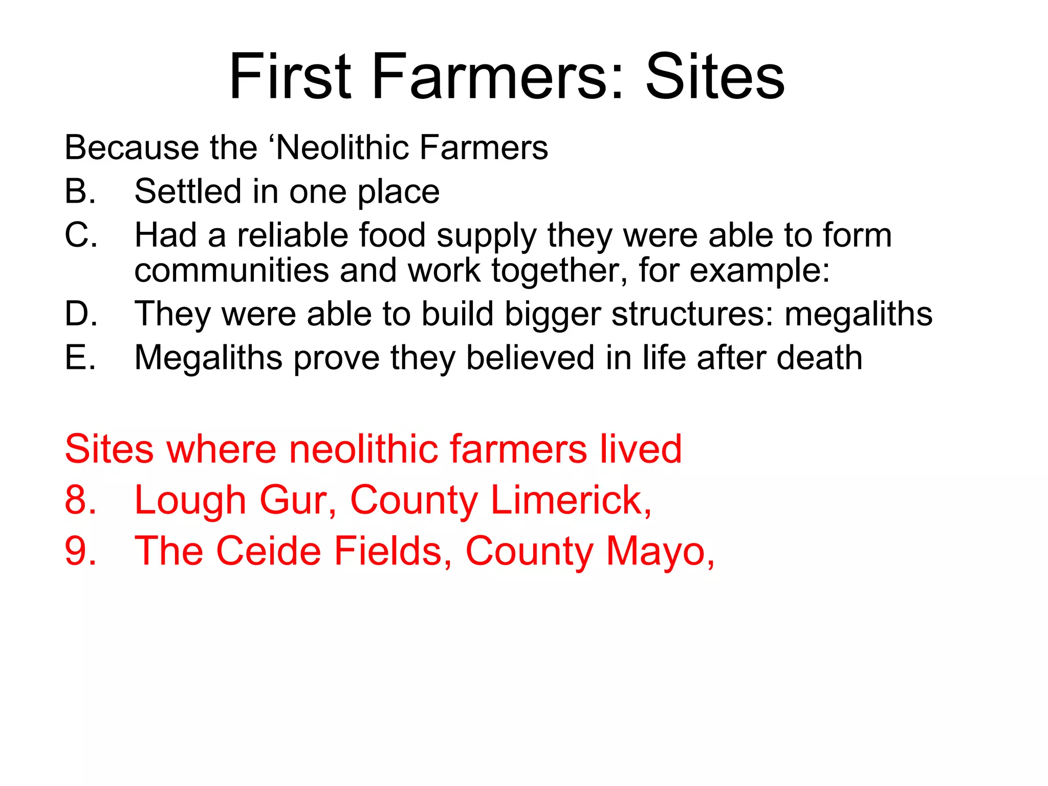 First Farmers: Sites Because the ‘Neolithic Farmers Settled in one place Had a reliable food supply they were able to form communities and work together, for example: They were able to build bigger structures: megaliths Megaliths prove they believed in life after death Sites where neolithic farmers lived Lough Gur, County Limerick,  The Ceide Fields, County Mayo,  