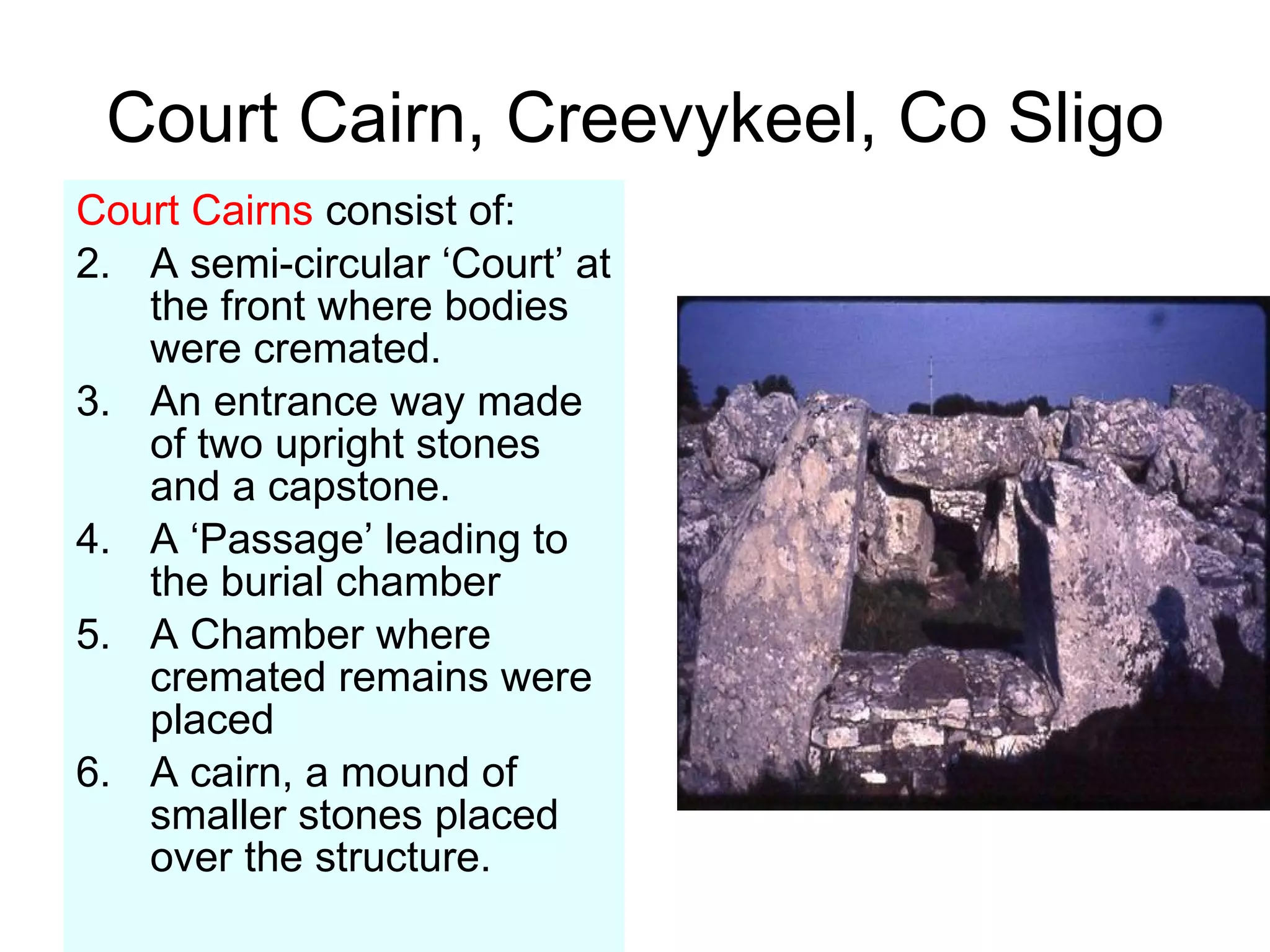 Court Cairn, Creevykeel, Co Sligo Court Cairns  consist of: A semi-circular ‘Court’ at the front where bodies were cremated. An entrance way made of two upright stones and a capstone. A ‘Passage’ leading to the burial chamber A Chamber where cremated remains were placed A cairn, a mound of smaller stones placed over the structure. 