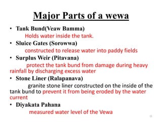 Major Parts of a wewa
• Tank Bund(Veaw Bamma)
Holds water inside the tank.
• Sluice Gates (Sorowwa)
constructed to release water into paddy fields
• Surplus Weir (Pitavana)
protect the tank bund from damage during heavy
rainfall by discharging excess water
• Stone Liner (Ralapanava)
granite stone liner constructed on the inside of the
tank bund to prevent it from being eroded by the water
current
• Diyakata Pahana
measured water level of the Vewa
11
 