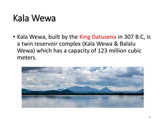 Kala Wewa
• Kala Wewa, built by the King Datusena in 307 B.C, is
a twin reservoir complex (Kala Wewa & Balalu
Wewa) which has a capacity of 123 million cubic
meters.
16
 