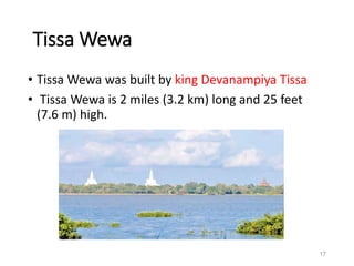 Tissa Wewa
• Tissa Wewa was built by king Devanampiya Tissa
• Tissa Wewa is 2 miles (3.2 km) long and 25 feet
(7.6 m) high.
17
 