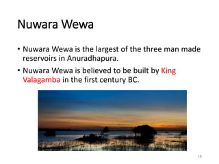 Nuwara Wewa
• Nuwara Wewa is the largest of the three man made
reservoirs in Anuradhapura.
• Nuwara Wewa is believed to be built by King
Valagamba in the first century BC.
18
 