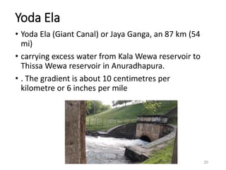 Yoda Ela
• Yoda Ela (Giant Canal) or Jaya Ganga, an 87 km (54
mi)
• carrying excess water from Kala Wewa reservoir to
Thissa Wewa reservoir in Anuradhapura.
• . The gradient is about 10 centimetres per
kilometre or 6 inches per mile
20
 