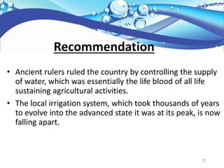 • Ancient rulers ruled the country by controlling the supply
of water, which was essentially the life blood of all life
sustaining agricultural activities.
• The local irrigation system, which took thousands of years
to evolve into the advanced state it was at its peak, is now
falling apart.
Recommendation
21
 