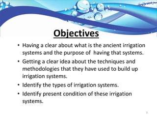 Objectives
• Having a clear about what is the ancient irrigation
systems and the purpose of having that systems.
• Getting a clear idea about the techniques and
methodologies that they have used to build up
irrigation systems.
• Identify the types of irrigation systems.
• Identify present condition of these irrigation
systems.
3
 