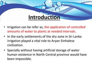 Introduction
• Irrigation can be refer as, the application of controlled
amounts of water to plants at needed intervals.
• In the early settlements of the dry zone in Sri Lanka
irrigation played a vital role to Aryan Sinhalese
civilization.
• Specially without having artificial storage of water
human existence in North Central province would have
been impossible.
 