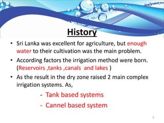 History
• Sri Lanka was excellent for agriculture, but enough
water to their cultivation was the main problem.
• According factors the irrigation method were born.
(Reservoirs ,tanks ,canals and lakes )
• As the result in the dry zone raised 2 main complex
irrigation systems. As,
- Tank based systems
- Cannel based system
5
 
