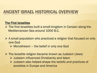 ANCIENT ISRAEL HISTORICAL OVERVIEW
The First Israelites
 The first Israelites built a small kingdom in Canaan along the
Mediterranean Sea around 1000 B.C.
 A small population who practiced a religion that focused on only
one God
 Monotheism – the belief in only one God
 The Israelite religion became known as Judaism (Jews)
 Judaism influenced Christianity and Islam
 Judaism also helped shape the beliefs and practices of
societies in Europe and America
 