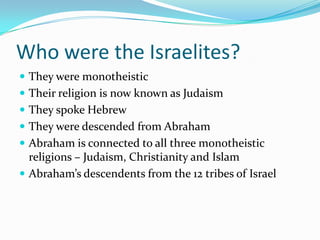 Who were the Israelites?
 They were monotheistic
 Their religion is now known as Judaism
 They spoke Hebrew
 They were descended from Abraham
 Abraham is connected to all three monotheistic
religions – Judaism, Christianity and Islam
 Abraham’s descendents from the 12 tribes of Israel
 