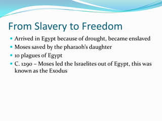 From Slavery to Freedom
 Arrived in Egypt because of drought, became enslaved
 Moses saved by the pharaoh’s daughter
 10 plagues of Egypt
 C. 1290 – Moses led the Israelites out of Egypt, this was
known as the Exodus
 