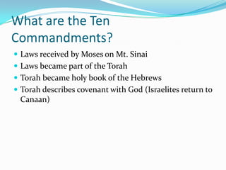 What are the Ten
Commandments?
 Laws received by Moses on Mt. Sinai
 Laws became part of the Torah
 Torah became holy book of the Hebrews
 Torah describes covenant with God (Israelites return to
Canaan)
 