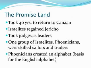 The Promise Land
Took 40 yrs. to return to Canaan
Israelites regained Jericho
Took judges as leaders
One group of Israelites, Phoenicians,
were skilled sailors and traders
Phoenicians created an alphabet (basis
for the English alphabet)
 