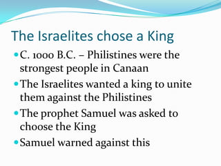 The Israelites chose a King
C. 1000 B.C. – Philistines were the
strongest people in Canaan
The Israelites wanted a king to unite
them against the Philistines
The prophet Samuel was asked to
choose the King
Samuel warned against this
 