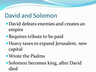 David and Solomon
David defeats enemies and creates an
empire
Requires tribute to be paid
Heavy taxes to expand Jerusalem, new
capital
Wrote the Psalms
Solomon becomes king, after David
died
 