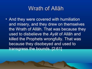 Wrath of AllâhWrath of Allâh
• And they were covered with humiliation
and misery, and they drew on themselves
the Wrath of Allâh. That was because they
used to disbelieve the Ayât of Allâh and
killed the Prophets wrongfully. That was
because they disobeyed and used to
transgress the bounds. [2:61]
 