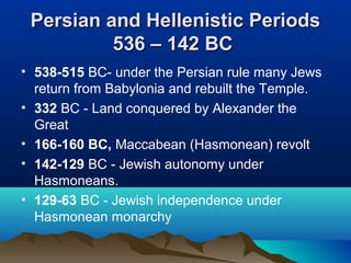 Persian and Hellenistic PeriodsPersian and Hellenistic Periods
536 – 142 BC536 – 142 BC
• 538-515 BC- under the Persian rule many Jews
return from Babylonia and rebuilt the Temple.
• 332 BC - Land conquered by Alexander the
Great
• 166-160 BC, Maccabean (Hasmonean) revolt
• 142-129 BC - Jewish autonomy under
Hasmoneans.
• 129-63 BC - Jewish independence under
Hasmonean monarchy
 