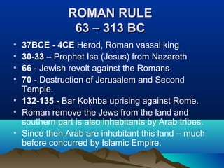 ROMAN RULEROMAN RULE
63 – 313 BC63 – 313 BC
• 37BCE - 4CE Herod, Roman vassal king
• 30-33 – Prophet Isa (Jesus) from Nazareth
• 66 - Jewish revolt against the Romans
• 70 - Destruction of Jerusalem and Second
Temple.
• 132-135 - Bar Kokhba uprising against Rome.
• Roman remove the Jews from the land and
southern part is also inhabitants by Arab tribes.
• Since then Arab are inhabitant this land – much
before concurred by Islamic Empire.
 