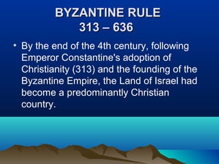 BYZANTINE RULEBYZANTINE RULE
313 – 636313 – 636
• By the end of the 4th century, following
Emperor Constantine's adoption of
Christianity (313) and the founding of the
Byzantine Empire, the Land of Israel had
become a predominantly Christian
country.
 