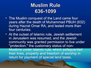 Muslim RuleMuslim Rule
636-1099636-1099
• The Muslim conquest of the Land came four
years after the death of Muhammad PBUH (632)
during Hazrat Omar RA, and lasted more than
four centuries.
• At the outset of Islamic rule, Jewish settlement
in Jerusalem was resumed, and the Jewish
community was granted permission to live under
"protection," the customary status of non-
Muslims under Islamic rule, which safeguarded
their lives, property and freedom of worship in
return for payment of special land taxes.
 