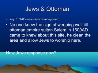 Jews & OttomanJews & Ottoman
• July 1, 1967 – news from Israel reported
• No one knew the sign of weeping wall till
ottoman empire sultan Salem in 1600AD
came to knew about this site, he clean the
area and allow Jews to worship here.
How Jews response now?
 