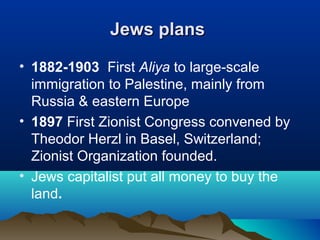 Jews plansJews plans
• 1882-1903 First Aliya to large-scale
immigration to Palestine, mainly from
Russia & eastern Europe
• 1897 First Zionist Congress convened by
Theodor Herzl in Basel, Switzerland;
Zionist Organization founded.
• Jews capitalist put all money to buy the
land.
 
