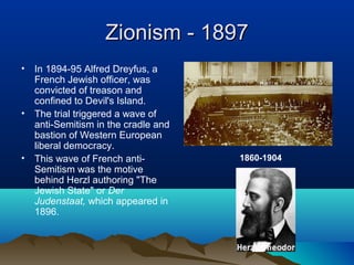 Zionism - 1897Zionism - 1897
• In 1894-95 Alfred Dreyfus, a
French Jewish officer, was
convicted of treason and
confined to Devil's Island.
• The trial triggered a wave of
anti-Semitism in the cradle and
bastion of Western European
liberal democracy.
• This wave of French anti-
Semitism was the motive
behind Herzl authoring "The
Jewish State" or Der
Judenstaat, which appeared in
1896.
1860-1904
 