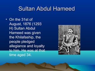 Sultan Abdul HameedSultan Abdul Hameed
• On the 31st of
August, 1876 (1293
H) Sultan Abdul
Hameed was given
the Khilafaship, the
people pledged
allegiance and loyalty
to him. He was at that
time aged 34.
 