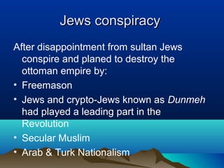 Jews conspiracyJews conspiracy
After disappointment from sultan Jews
conspire and planed to destroy the
ottoman empire by:
• Freemason
• Jews and crypto-Jews known as Dunmeh
had played a leading part in the
Revolution
• Secular Muslim
• Arab & Turk Nationalism
 