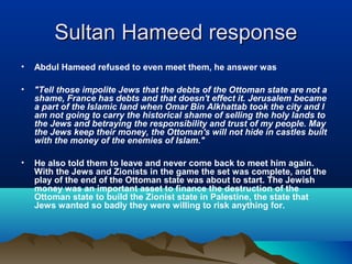 Sultan Hameed responseSultan Hameed response
• Abdul Hameed refused to even meet them, he answer was
• "Tell those impolite Jews that the debts of the Ottoman state are not a
shame, France has debts and that doesn't effect it. Jerusalem became
a part of the Islamic land when Omar Bin Alkhattab took the city and I
am not going to carry the historical shame of selling the holy lands to
the Jews and betraying the responsibility and trust of my people. May
the Jews keep their money, the Ottoman's will not hide in castles built
with the money of the enemies of Islam."
• He also told them to leave and never come back to meet him again.
With the Jews and Zionists in the game the set was complete, and the
play of the end of the Ottoman state was about to start. The Jewish
money was an important asset to finance the destruction of the
Ottoman state to build the Zionist state in Palestine, the state that
Jews wanted so badly they were willing to risk anything for.
 
