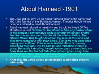 Abdul Hameed -1901Abdul Hameed -1901
• The Jews did not give up on Abdul Hameed, later in the same year,
1901, the founder of the Zionist movement, Theodor Hertzil, visited
Istanbul and tried to meet Abdul Hameed.
• Abdul Hameed refused to meet him and he told his Head Of The
Ministers Council "Advise Dr. Herzil not to take any further steps
in his project. I can not give away a handful of the soil of this
land for it is not my own, it is for all the Islamic Nation. The
Islamic Nation that fought Jihad for the sake of this land and
they have watered it with their blood. The Jews may keep their
money and millions. If the Islamic Kalifah State is one day
destroyed then they will be able to take Palestine without a
price! But while I am alive, I would rather push a sword into my
body than see the land of Palestine cut and given away from
the Islamic State. This is something that will not be, I will not
start cutting our bodies while we are alive."
• After this, the Jews turned to the British to turn their dreams
into reality.
 