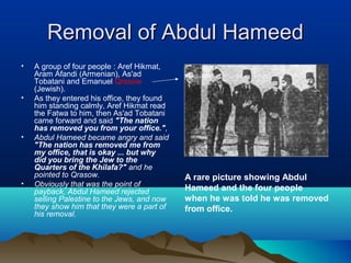 A rare picture showing Abdul
Hameed and the four people
when he was told he was removed
from office.
Removal of Abdul HameedRemoval of Abdul Hameed
• A group of four people : Aref Hikmat,
Aram Afandi (Armenian), As'ad
Tobatani and Emanuel Qrasow
(Jewish).
• As they entered his office, they found
him standing calmly, Aref Hikmat read
the Fatwa to him, then As'ad Tobatani
came forward and said "The nation
has removed you from your office.",
• Abdul Hameed became angry and said
"The nation has removed me from
my office, that is okay ... but why
did you bring the Jew to the
Quarters of the Khilafa?" and he
pointed to Qrasow.
• Obviously that was the point of
payback, Abdul Hameed rejected
selling Palestine to the Jews, and now
they show him that they were a part of
his removal.
 