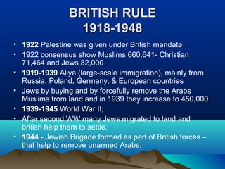 BRITISH RULEBRITISH RULE
1918-19481918-1948
• 1922 Palestine was given under British mandate
• 1922 consensus show Muslims 660,641- Christian
71,464 and Jews 82,000
• 1919-1939 Aliya (large-scale immigration), mainly from
Russia, Poland, Germany, & European countries
• Jews by buying and by forcefully remove the Arabs
Muslims from land and in 1939 they increase to 450,000
• 1939-1945 World War II;
• After second WW many Jews migrated to land and
british help them to settle.
• 1944 - Jewish Brigade formed as part of British forces –
that help to remove unarmed Arabs.
 