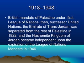 1918–1948:1918–1948:
• British mandate of Palestine under, first,
League of Nations, then, successor United
Nations; the Emirate of Trans-Jordan was
separated from the rest of Palestine in
1922, and the Hashemite Kingdom of
Jordan became independent upon the
expiration of the League of Nations
Mandate in 1946.
 