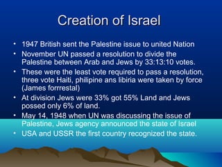 Creation of IsraelCreation of Israel
• 1947 British sent the Palestine issue to united Nation
• November UN passed a resolution to divide the
Palestine between Arab and Jews by 33:13:10 votes.
• These were the least vote required to pass a resolution,
three vote Haiti, philipine ans libiria were taken by force
(James forrrestal)
• At division Jews were 33% got 55% Land and Jews
possed only 6% of land.
• May 14, 1948 when UN was discussing the issue of
Palestine, Jews agency announced the state of Israel
• USA and USSR the first country recognized the state.
 