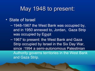 May 1948 to present:May 1948 to present:
• State of Israel
– 1948-1967 the West Bank was occupied by,
and in 1950 annexed to, Jordan, Gaza Strip
was occupied by Egypt
– 1967 to present: the West Bank and Gaza
Strip occupied by Israel in the Six Day War,
since :1994 a semi-autonomous Palestinian
Authority governs territories in the West Bank
and Gaza Strip.
 