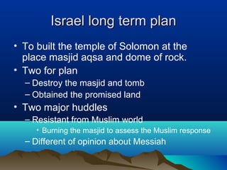 Israel long term planIsrael long term plan
• To built the temple of Solomon at the
place masjid aqsa and dome of rock.
• Two for plan
– Destroy the masjid and tomb
– Obtained the promised land
• Two major huddles
– Resistant from Muslim world
• Burning the masjid to assess the Muslim response
– Different of opinion about Messiah
 