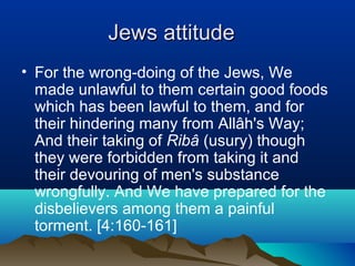 Jews attitudeJews attitude
• For the wrong-doing of the Jews, We
made unlawful to them certain good foods
which has been lawful to them, and for
their hindering many from Allâh's Way;
And their taking of Ribâ (usury) though
they were forbidden from taking it and
their devouring of men's substance
wrongfully. And We have prepared for the
disbelievers among them a painful
torment. [4:160-161]
 