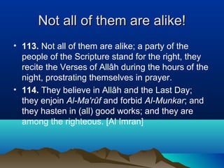 Not all of them are alike!Not all of them are alike!
• 113. Not all of them are alike; a party of the
people of the Scripture stand for the right, they
recite the Verses of Allâh during the hours of the
night, prostrating themselves in prayer.
• 114. They believe in Allâh and the Last Day;
they enjoin Al-Ma'rûf and forbid Al-Munkar; and
they hasten in (all) good works; and they are
among the righteous. [Al Imran]
 