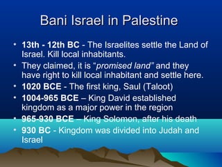 Bani Israel in PalestineBani Israel in Palestine
• 13th - 12th BC - The Israelites settle the Land of
Israel. Kill local inhabitants.
• They claimed, it is “promised land” and they
have right to kill local inhabitant and settle here.
• 1020 BCE - The first king, Saul (Taloot)
• 1004-965 BCE – King David established
kingdom as a major power in the region
• 965-930 BCE – King Solomon, after his death
• 930 BC - Kingdom was divided into Judah and
Israel
 