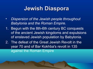 Jewish DiasporaJewish Diaspora
• Dispersion of the Jewish people throughout
Babylonia and the Roman Empire.
1. Begun with the 8th-6th century BC conquests
of the ancient Jewish kingdoms and expulsions
of enslaved Jewish population by Babylonia.
2. The defeat of the Great Jewish Revolt in the
year 70 and of Bar Kokhba's revolt in 135
against the Roman Empire
 