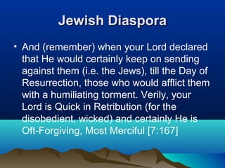 Jewish DiasporaJewish Diaspora
• And (remember) when your Lord declared
that He would certainly keep on sending
against them (i.e. the Jews), till the Day of
Resurrection, those who would afflict them
with a humiliating torment. Verily, your
Lord is Quick in Retribution (for the
disobedient, wicked) and certainly He is
Oft-Forgiving, Most Merciful [7:167]
 