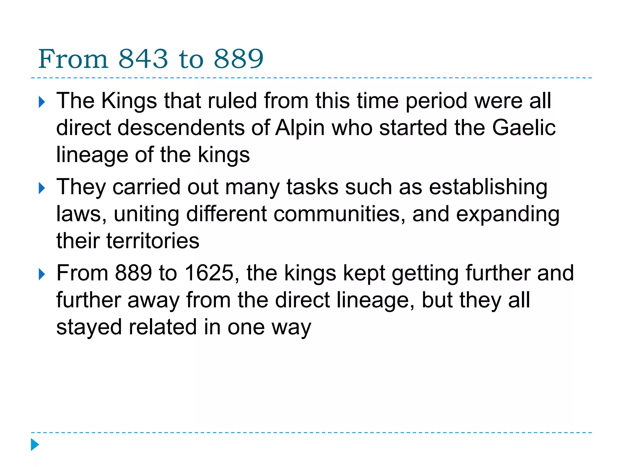 From 843 to 889The Kings that ruled from this time period were all direct descendents of Alpin who started the Gaelic lineage of the kingsThey carried out many tasks such as establishing laws, uniting different communities, and expanding their territoriesFrom 889 to 1625, the kings kept getting further and further away from the direct lineage, but they all stayed related in one way