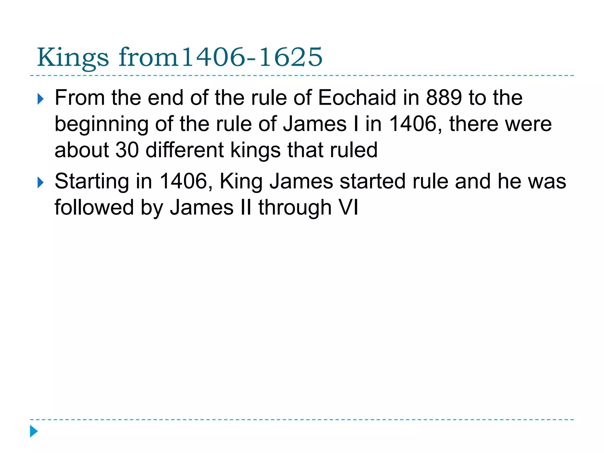 Kings from1406-1625From the end of the rule of Eochaid in 889 to the beginning of the rule of James I in 1406, there were about 30 different kings that ruledStarting in 1406, King James started rule and he was followed by James II through VI
