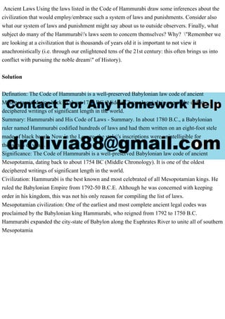 Ancient Laws Using the laws listed in the Code of Hammurabi draw some inferences about the
civilization that would employ/embrace such a system of laws and punishments. Consider also
what our system of laws and punishment might say about us to outside observers. Finally, what
subject do many of the Hammurabi's laws seem to concern themselves? Why? "Remember we
are looking at a civilization that is thousands of years old it is important to not view it
anachronistically (i.e. through our enlightened tens of the 21st century: this often brings us into
conflict with pursuing the noble dream" of History).
Solution
Defination: The Code of Hammurabi is a well-preserved Babylonian law code of ancient
Mesopotamia, dating back to about 1754 BC (Middle Chronology). It is one of the oldest
deciphered writings of significant length in the world.
Summary: Hammurabi and His Code of Laws - Summary. In about 1780 B.C., a Babylonian
ruler named Hammurabi codified hundreds of laws and had them written on an eight-foot stele
made of black basalt. Now in the Louvre, the stele's inscriptions were unintelligible for
thousands of years.
Significance: The Code of Hammurabi is a well-preserved Babylonian law code of ancient
Mesopotamia, dating back to about 1754 BC (Middle Chronology). It is one of the oldest
deciphered writings of significant length in the world.
Civilization: Hammurabi is the best known and most celebrated of all Mesopotamian kings. He
ruled the Babylonian Empire from 1792-50 B.C.E. Although he was concerned with keeping
order in his kingdom, this was not his only reason for compiling the list of laws.
Mesopotamian civilization: One of the earliest and most complete ancient legal codes was
proclaimed by the Babylonian king Hammurabi, who reigned from 1792 to 1750 B.C.
Hammurabi expanded the city-state of Babylon along the Euphrates River to unite all of southern
Mesopotamia
 