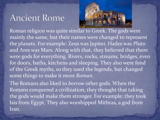 Roman religion was quite similar to Greek. The gods were
mainly the same, but their names were changed to represent
the planets. For example: Zeus was Jupiter, Hades was Pluto
and Ares was Mars. Along with that, they believed that there
were gods for everything. Rivers, rocks, streams, bridges, even
for doors, baths, kitchens and sleeping. They also were fond
of the Greek myths, so they used the legends, but changed
some things to make it more Roman.
The Romans also liked to borrow other gods. When the
Romans conquered a civilization, they thought that taking
the gods would make them stronger. For example: they took
Isis from Egypt. They also worshipped Mithras, a god from
Iran.
 
