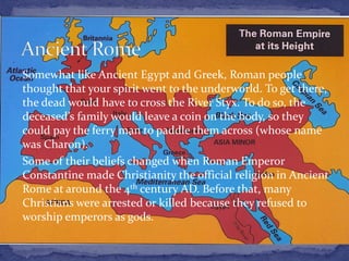 Somewhat like Ancient Egypt and Greek, Roman people
thought that your spirit went to the underworld. To get there,
the dead would have to cross the River Styx. To do so, the
deceased’s family would leave a coin on the body, so they
could pay the ferry man to paddle them across (whose name
was Charon).
Some of their beliefs changed when Roman Emperor
Constantine made Christianity the official religion in Ancient
Rome at around the 4th century AD. Before that, many
Christians were arrested or killed because they refused to
worship emperors as gods.
 