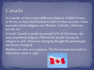In Canada, we have many different religions. Unlike Greece,
or Rome, we have the freedom to believe what we want. Some
examples of the religions are: Muslim, Catholic, Christian,
Jewish, etc.
Overall, Canada is made up around 67% of Christians, the
most populated religion, followed by people having no
religion at 24%. Times are changing though the percentages
are always changing.
Muslims are also very common. The fist mosque was built in
Edmonton, back in 1936.
 