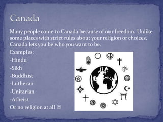 Many people come to Canada because of our freedom. Unlike
some places with strict rules about your religion or choices,
Canada lets you be who you want to be.
Examples:
-Hindu
-Sikh
-Buddhist
-Lutheran
-Unitarian
-Atheist
Or no religion at all 
 