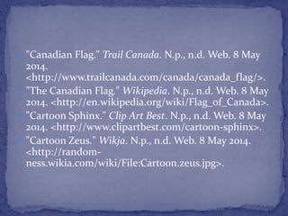  "Canadian Flag." Trail Canada. N.p., n.d. Web. 8 May
2014.
<http://www.trailcanada.com/canada/canada_flag/>.
 "The Canadian Flag." Wikipedia. N.p., n.d. Web. 8 May
2014. <http://en.wikipedia.org/wiki/Flag_of_Canada>.
 "Cartoon Sphinx." Clip Art Best. N.p., n.d. Web. 8 May
2014. <http://www.clipartbest.com/cartoon-sphinx>.
 "Cartoon Zeus." Wikja. N.p., n.d. Web. 8 May 2014.
<http://random-
ness.wikia.com/wiki/File:Cartoon.zeus.jpg>.
 